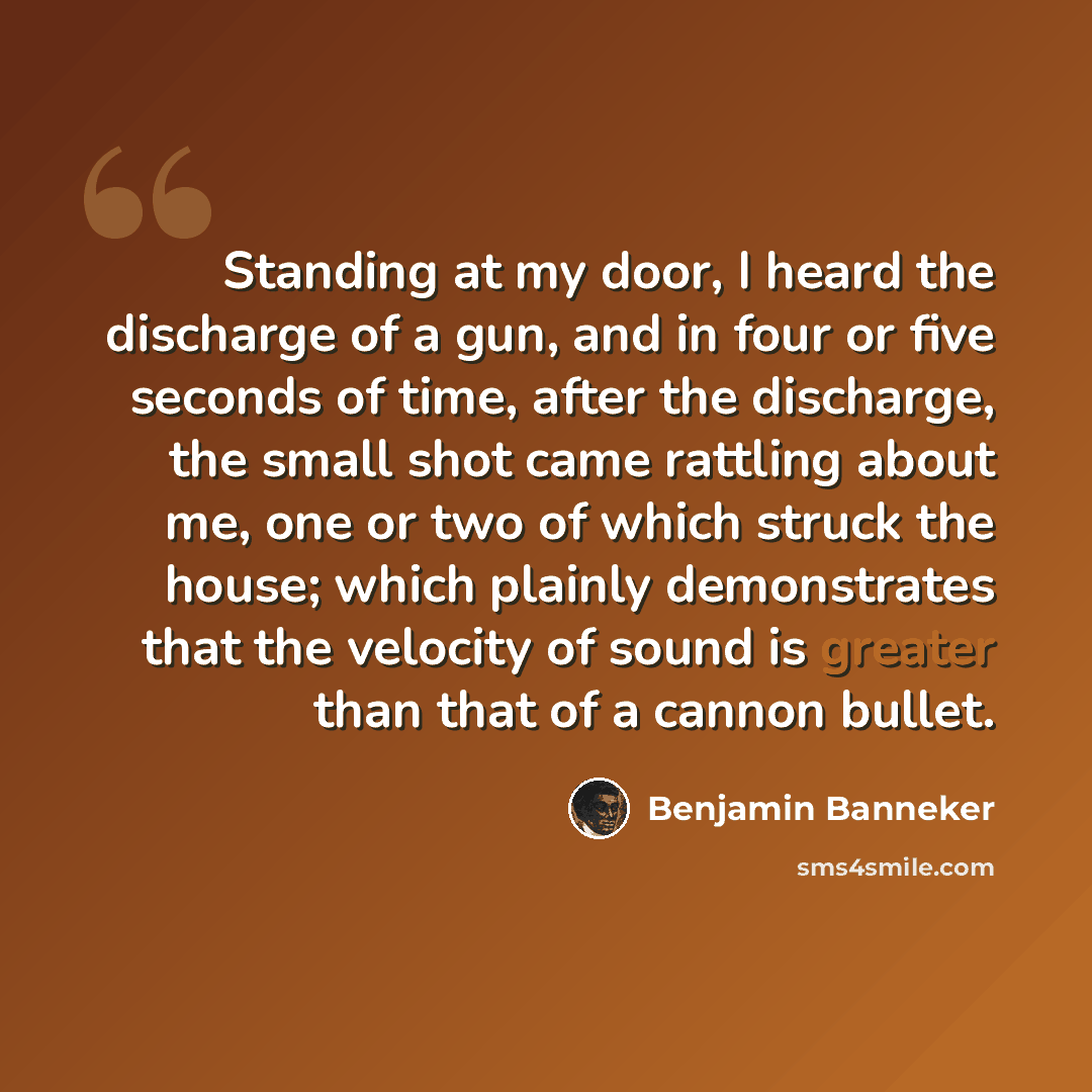 “Standing at my door, I heard the discharge of a gun, and in four or five seconds of time, after the discharge, the small shot came rattling about me, one or two of which struck the house; which plainly demonstrates that the velocity of sound is greater than that of a cannon bullet.” quote by Benjamin Banneker