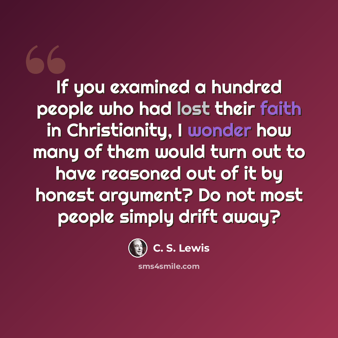 “If you examined a hundred people who had lost their faith in Christianity, I wonder how many of them would turn out to have reasoned out of it by honest argument? Do not most people simply drift away?” quote by C. S. Lewis
