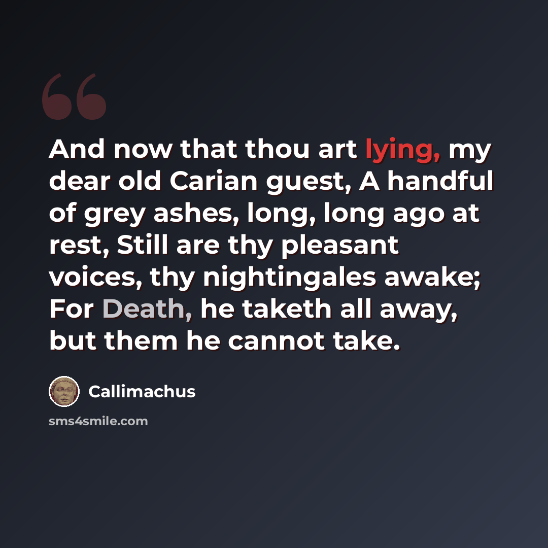 “And now that thou art lying, my dear old Carian guest, A handful of grey ashes, long, long ago at rest, Still are thy pleasant voices, thy nightingales awake; For Death, he taketh all away, but them he cannot take.” quote by Callimachus