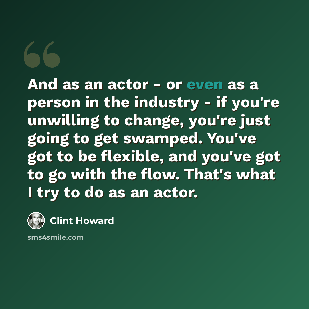 “And as an actor - or even as a person in the industry - if you're unwilling to change, you're just going to get swamped. You've got to be flexible, and you've got to go with the flow. That's what I try to do as an actor.” quote by Clint Howard