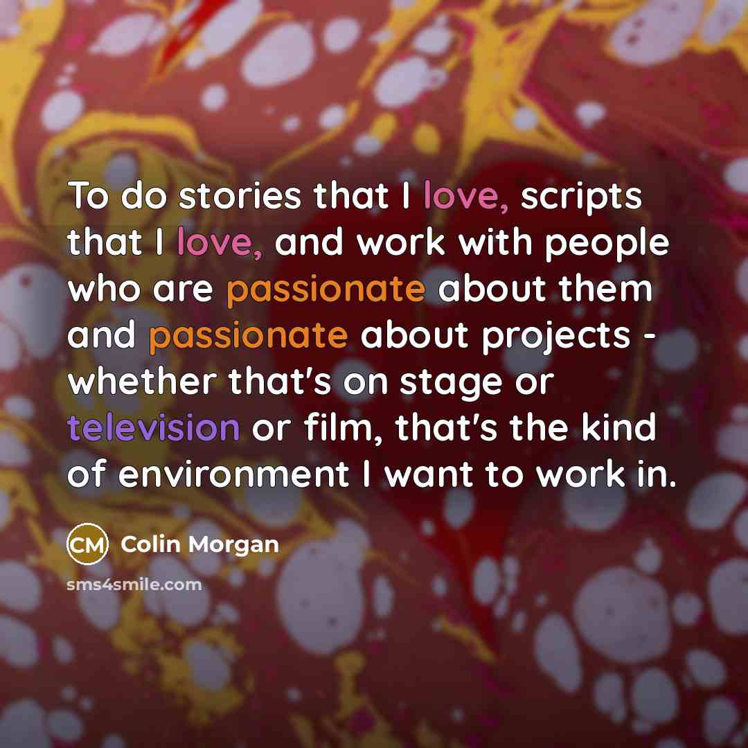 “To do stories that I love, scripts that I love, and work with people who are passionate about them and passionate about projects - whether that's on stage or television or film, that's the kind of environment I want to work in.” quote by Colin Morgan