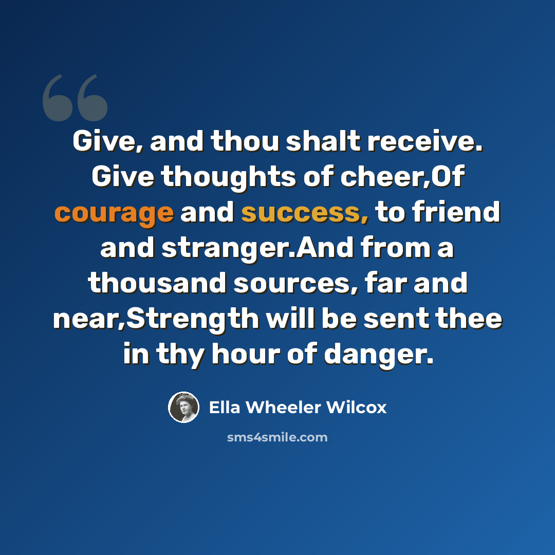 “Give, and thou shalt receive. Give thoughts of cheer,Of courage and success, to friend and stranger.And from a thousand sources, far and near,Strength will be sent thee in thy hour of danger.” quote by Ella Wheeler Wilcox