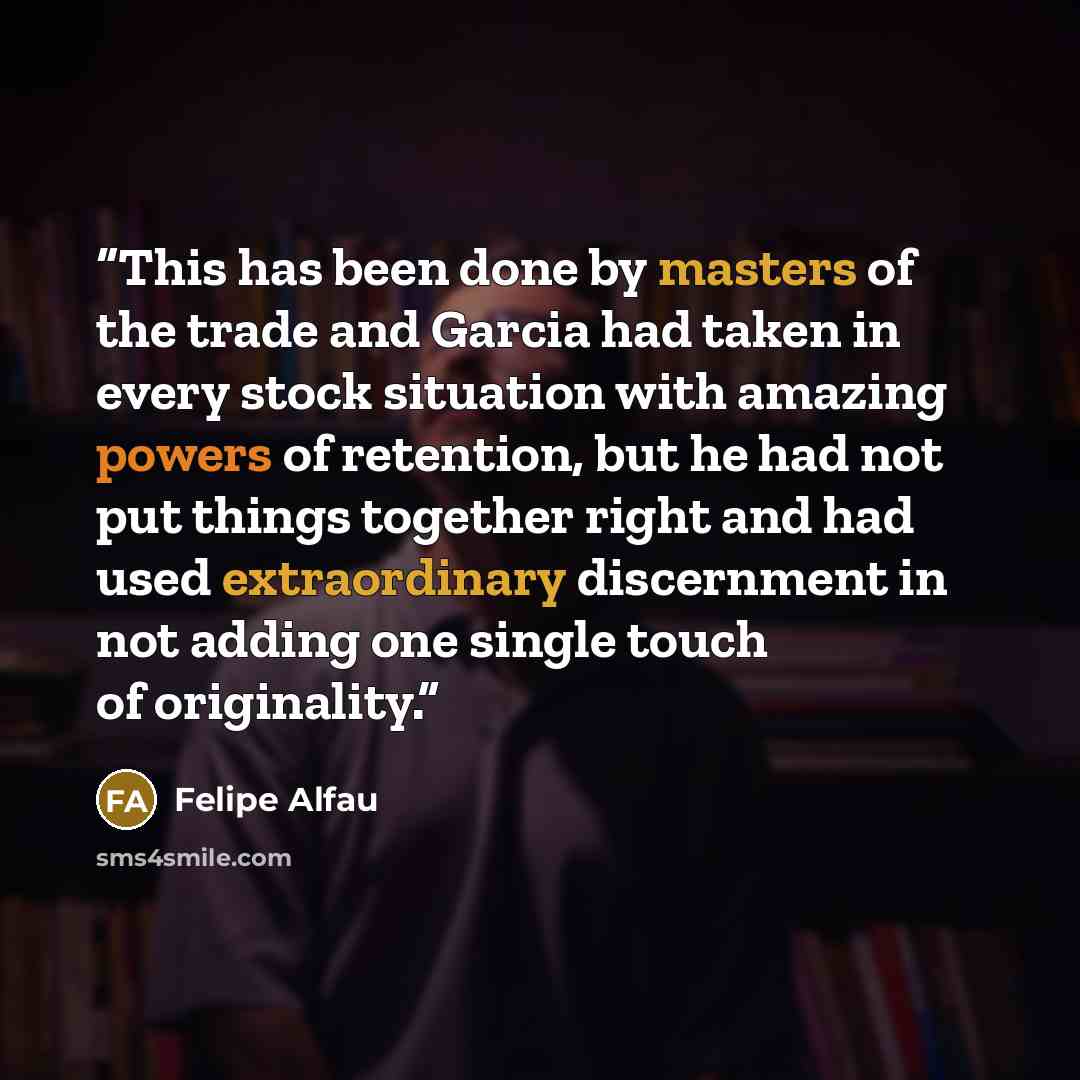 “This has been done by masters of the trade and Garcia had taken in every stock situation with amazing powers of retention, but he had not put things together right and had used extraordinary discernment in not adding one single touch of originality.” quote by Felipe Alfau