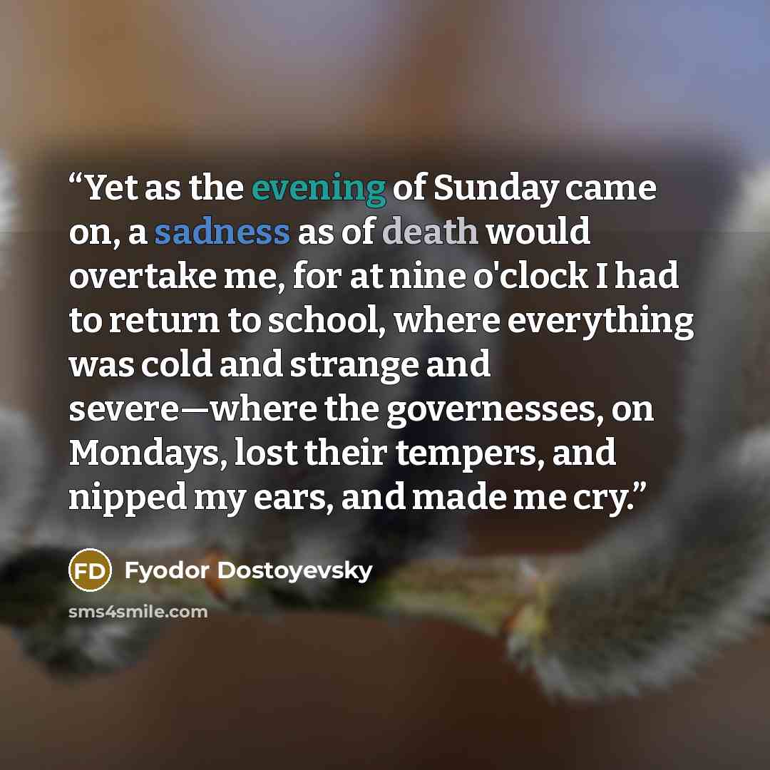 “Yet as the evening of Sunday came on, a sadness as of death would overtake me, for at nine o'clock I had to return to school, where everything was cold and strange and severe—where the governesses, on Mondays, lost their tempers, and nipped my ears, and made me cry.” quote by Fyodor Dostoyevsky