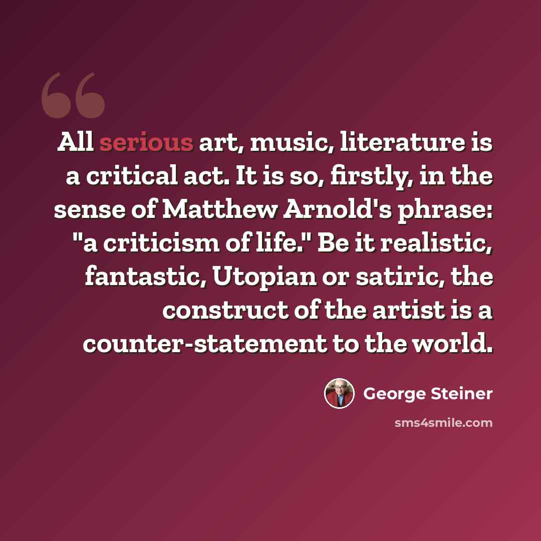 “All serious art, music, literature is a critical act. It is so, firstly, in the sense of Matthew Arnold's phrase: "a criticism of life." Be it realistic, fantastic, Utopian or satiric, the construct of the artist is a counter-statement to the world.” quote by George Steiner