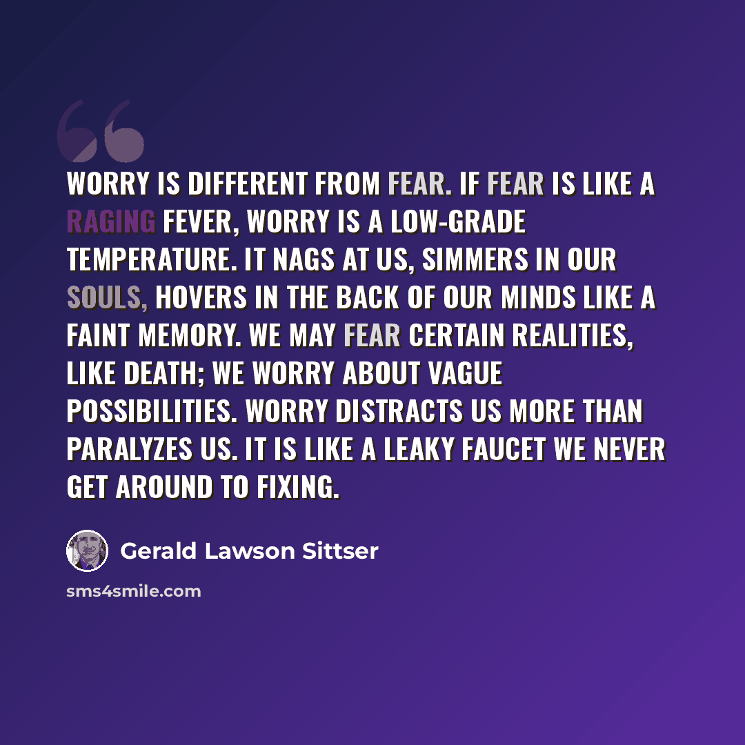 “Worry is different from fear. If fear is like a raging fever, worry is a low-grade temperature. It nags at us, simmers in our souls, hovers in the back of our minds like a faint memory. We may fear certain realities, like death; we worry about vague possibilities. Worry distracts us more than…” quote by Gerald Lawson Sittser