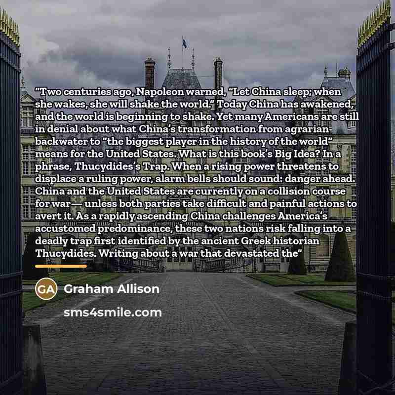 “Two centuries ago, Napoleon warned, “Let China sleep; when she wakes, she will shake the world.” Today China has awakened, and the world is beginning to shake. Yet many Americans are still in denial about what China’s transformation from agrarian backwater to “the biggest player in the history of…” quote by Graham Allison