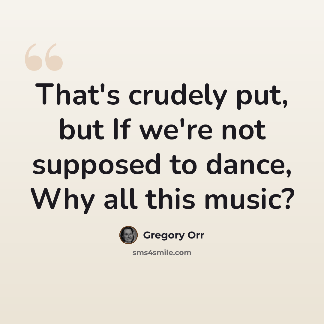 “That's crudely put, but If we're not supposed to dance, Why all this music?” quote by Gregory Orr