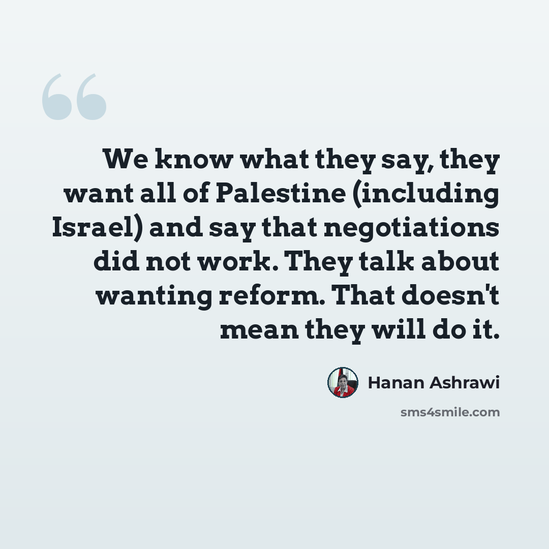 “We know what they say, they want all of Palestine (including Israel) and say that negotiations did not work. They talk about wanting reform. That doesn't mean they will do it.” quote by Hanan Ashrawi