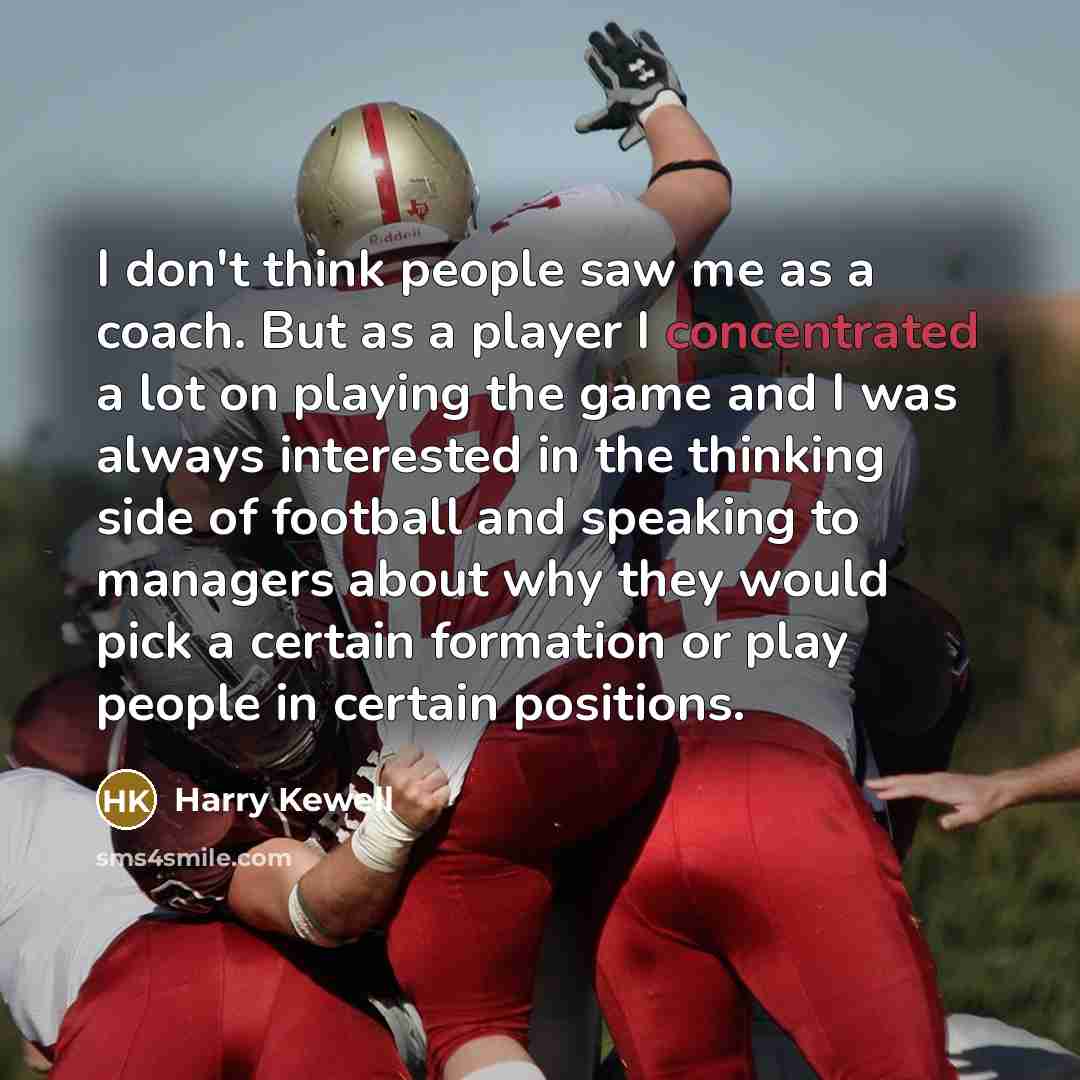 “I don't think people saw me as a coach. But as a player I concentrated a lot on playing the game and I was always interested in the thinking side of football and speaking to managers about why they would pick a certain formation or play people in certain positions.” quote by Harry Kewell
