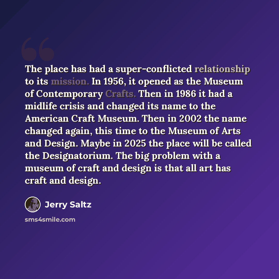 “The place has had a super-conflicted relationship to its mission. In 1956, it opened as the Museum of Contemporary Crafts. Then in 1986 it had a midlife crisis and changed its name to the American Craft Museum. Then in 2002 the name changed again, this time to the Museum of Arts and Design. Maybe…” quote by Jerry Saltz