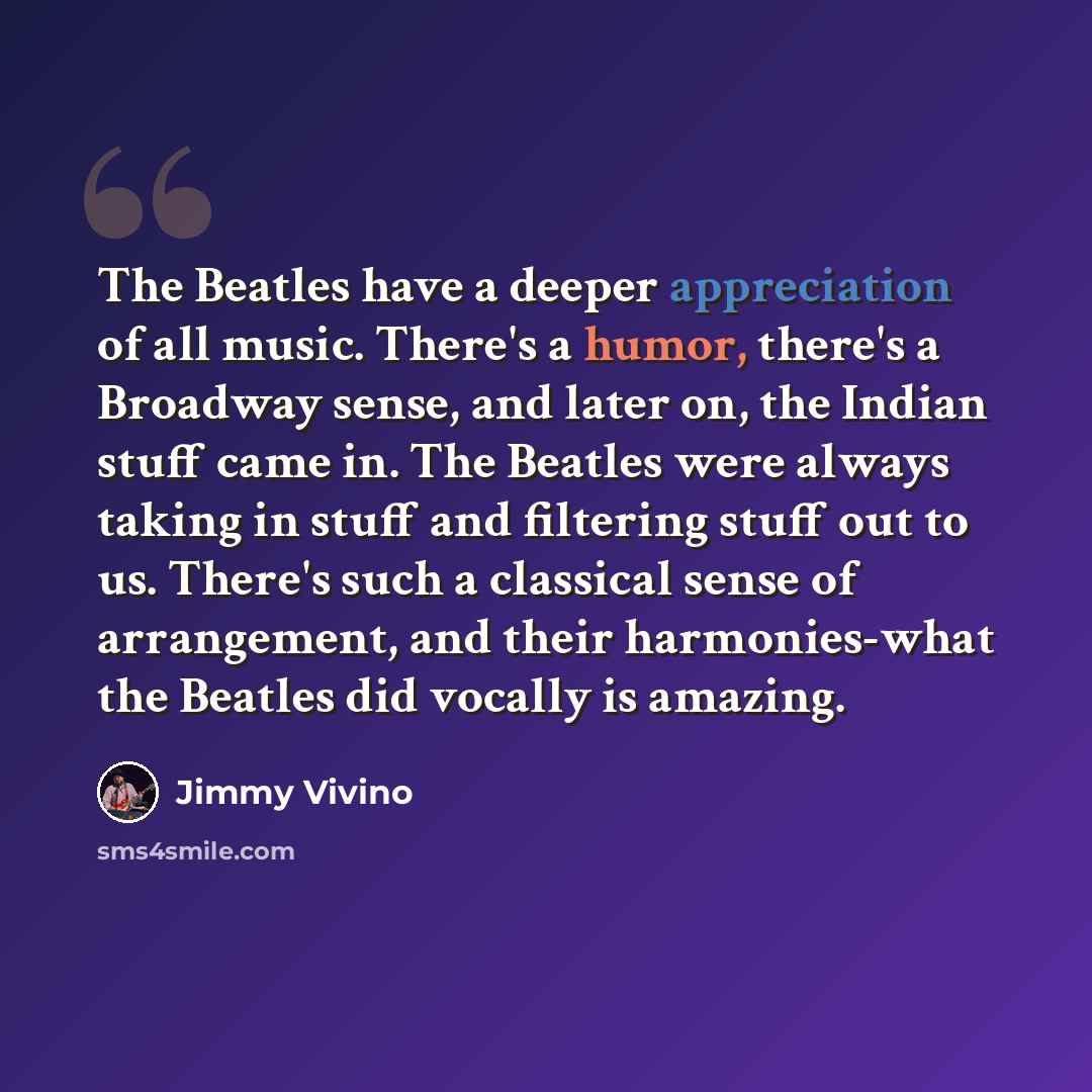 “The Beatles have a deeper appreciation of all music. There's a humor, there's a Broadway sense, and later on, the Indian stuff came in. The Beatles were always taking in stuff and filtering stuff out to us. There's such a classical sense of arrangement, and their harmonies-what the Beatles did…” quote by Jimmy Vivino