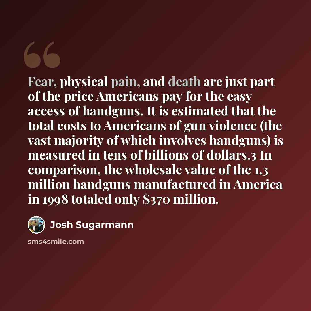 “Fear, physical pain, and death are just part of the price Americans pay for the easy access of handguns. It is estimated that the total costs to Americans of gun violence (the vast majority of which involves handguns) is measured in tens of billions of dollars.3 In comparison, the wholesale value…” quote by Josh Sugarmann