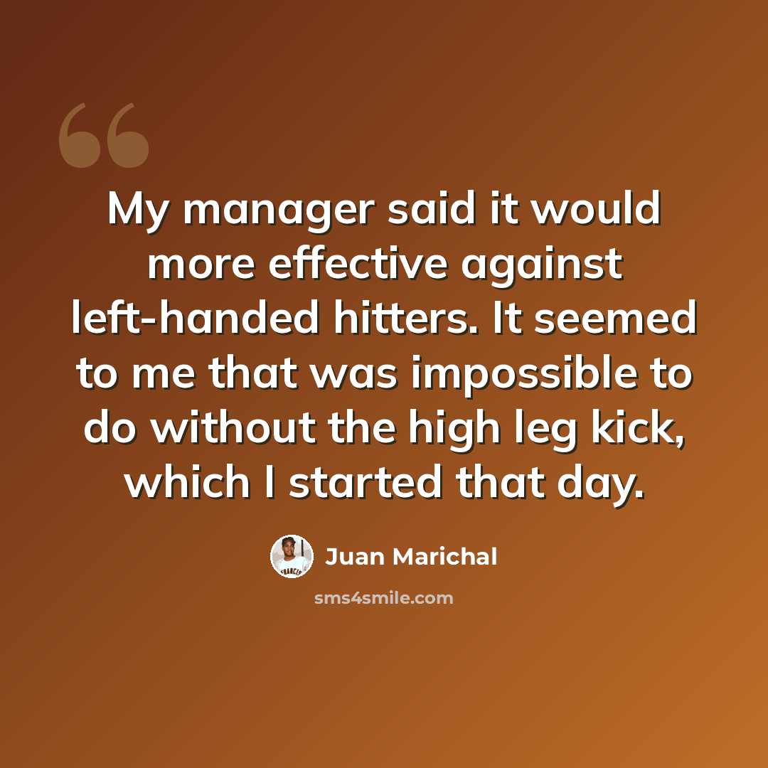 “My manager said it would more effective against left-handed hitters. It seemed to me that was impossible to do without the high leg kick, which I started that day.” quote by Juan Marichal