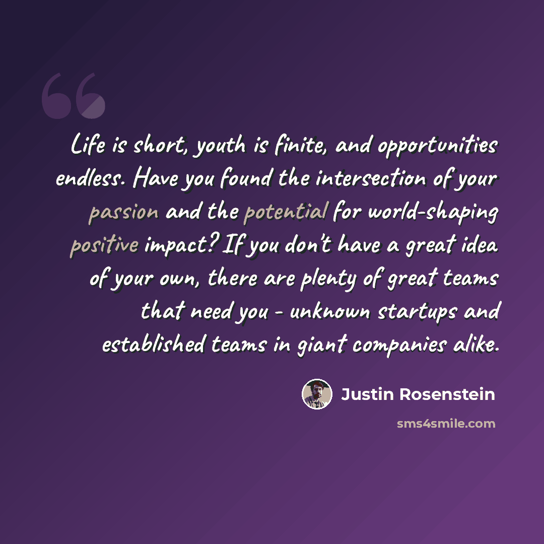 “Life is short, youth is finite, and opportunities endless. Have you found the intersection of your passion and the potential for world-shaping positive impact? If you don't have a great idea of your own, there are plenty of great teams that need you - unknown startups and established teams in…” quote by Justin Rosenstein