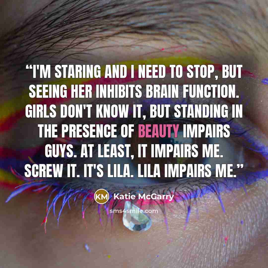 “I'm staring and I need to stop, but seeing her inhibits brain function. Girls don't know it, but standing in the presence of beauty impairs guys. At least, it impairs me. Screw it. It's Lila. Lila impairs me.” quote by Katie McGarry