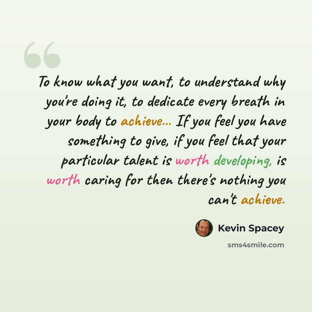 “To know what you want, to understand why you're doing it, to dedicate every breath in your body to achieve... If you feel you have something to give, if you feel that your particular talent is worth developing, is worth caring for then there's nothing you can't achieve.” quote by Kevin Spacey