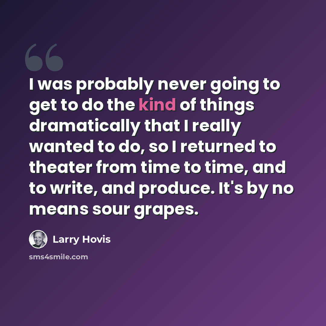 “I was probably never going to get to do the kind of things dramatically that I really wanted to do, so I returned to theater from time to time, and to write, and produce. It's by no means sour grapes.” quote by Larry Hovis