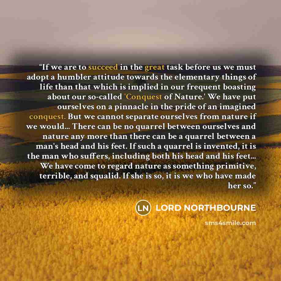 “If we are to succeed in the great task before us we must adopt a humbler attitude towards the elementary things of life than that which is implied in our frequent boasting about our so-called 'Conquest of Nature.' We have put ourselves on a pinnacle in the pride of an imagined conquest. But we…” quote by LORD NORTHBOURNE