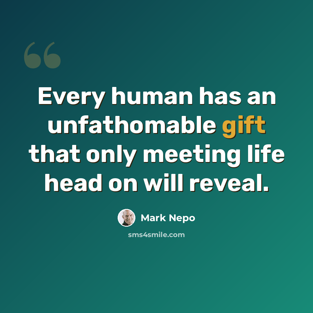 “Every human has an unfathomable gift that only meeting life head on will reveal.” quote by Mark Nepo