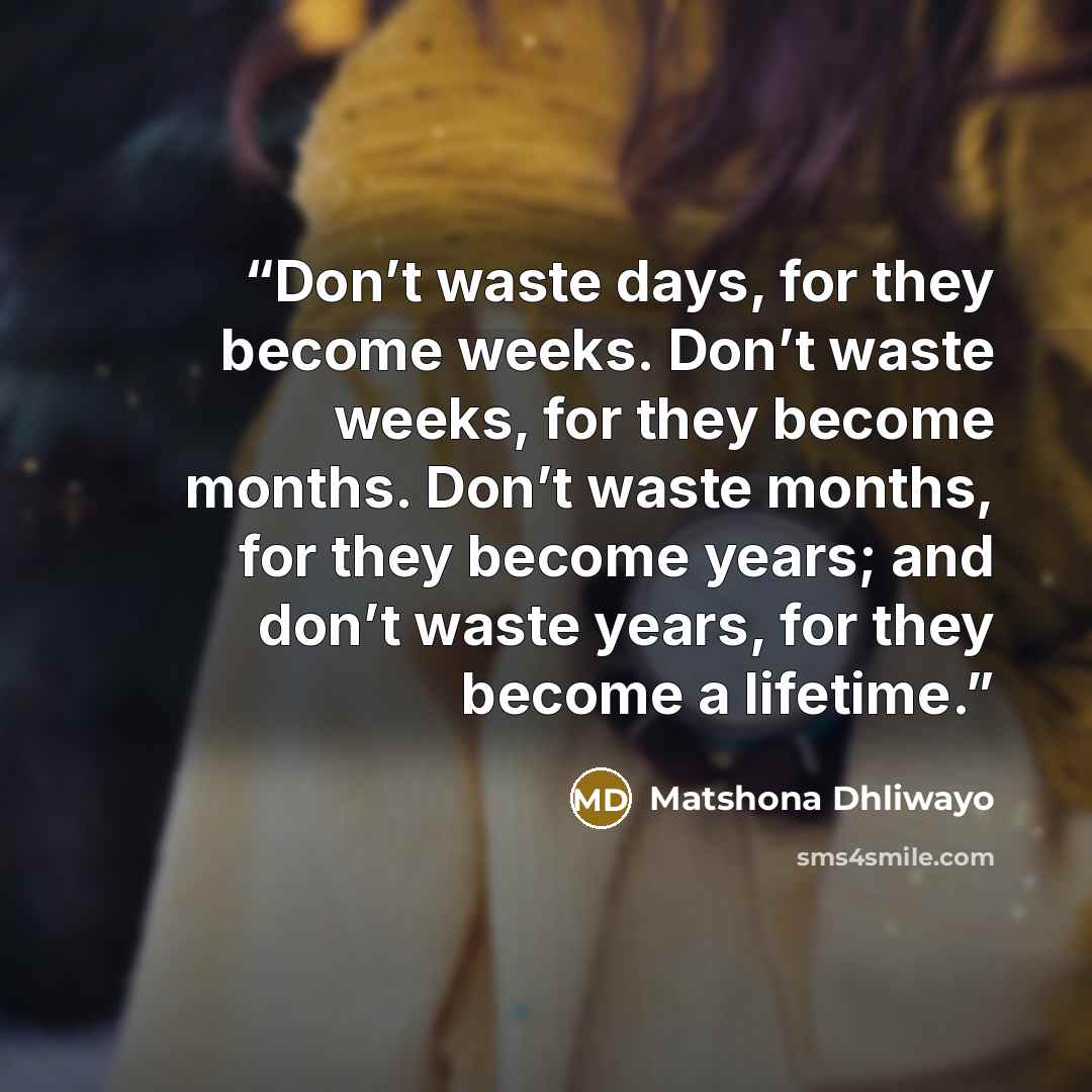 “Don’t waste days, for they become weeks. Don’t waste weeks, for they become months. Don’t waste months, for they become years; and don’t waste years, for they become a lifetime.” quote by Matshona Dhliwayo