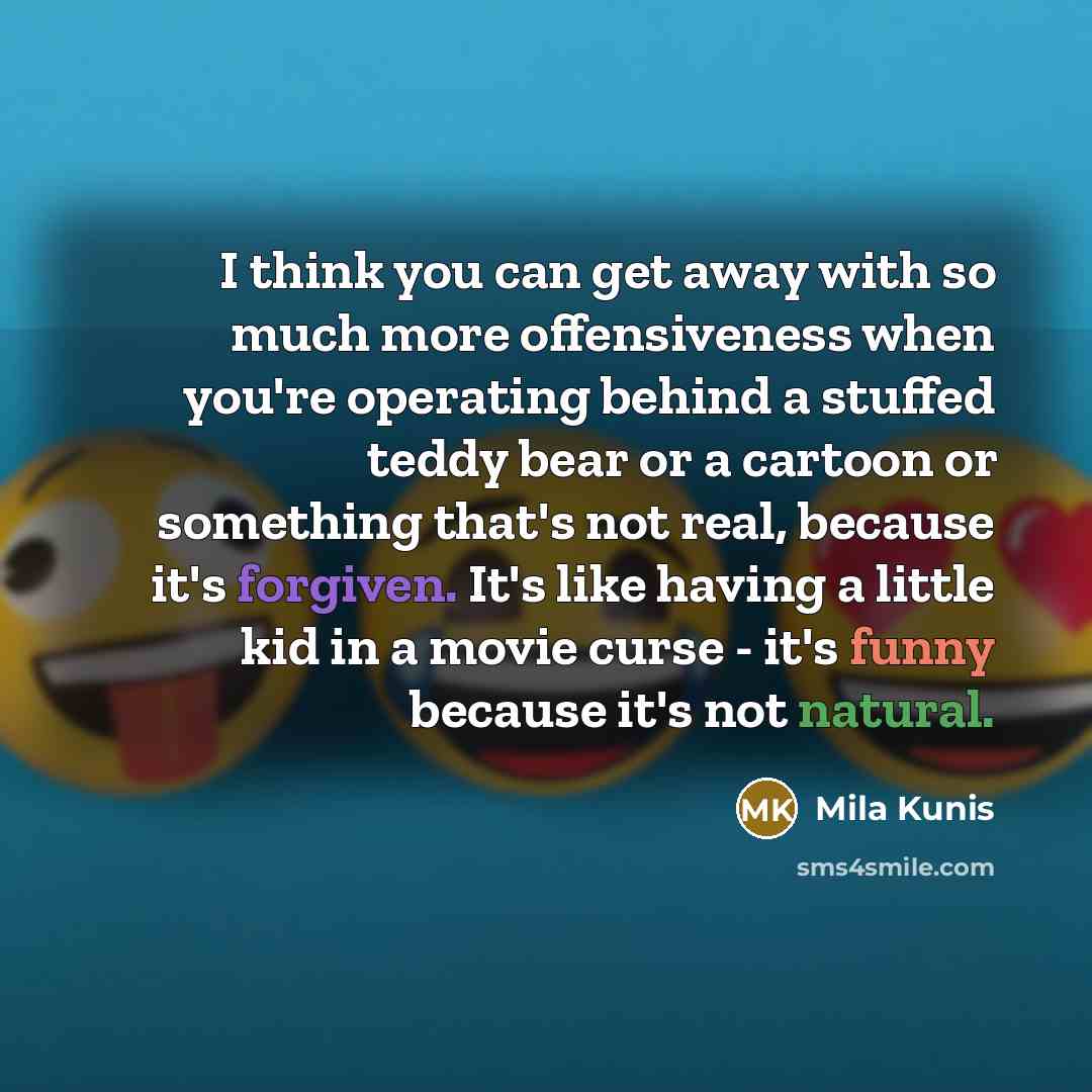 “I think you can get away with so much more offensiveness when you're operating behind a stuffed teddy bear or a cartoon or something that's not real, because it's forgiven. It's like having a little kid in a movie curse - it's funny because it's not natural.” quote by Mila Kunis