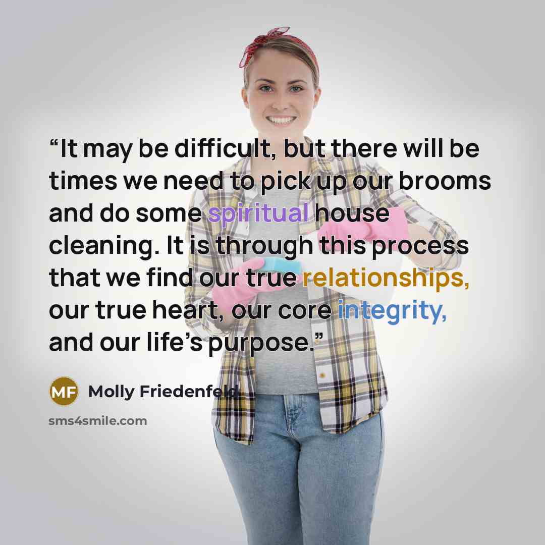 “It may be difficult, but there will be times we need to pick up our brooms and do some spiritual house cleaning. It is through this process that we find our true relationships, our true heart, our core integrity, and our life’s purpose.” quote by Molly Friedenfeld