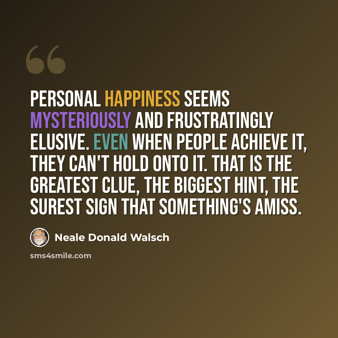 “Personal happiness seems mysteriously and frustratingly elusive. Even when people achieve it, they can't hold onto it. That is the greatest clue, the biggest hint, the surest sign that something's amiss.” quote by Neale Donald Walsch