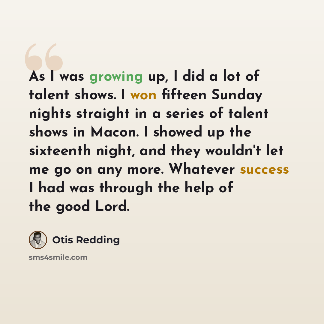 “As I was growing up, I did a lot of talent shows. I won fifteen Sunday nights straight in a series of talent shows in Macon. I showed up the sixteenth night, and they wouldn't let me go on any more. Whatever success I had was through the help of the good Lord.” quote by Otis Redding