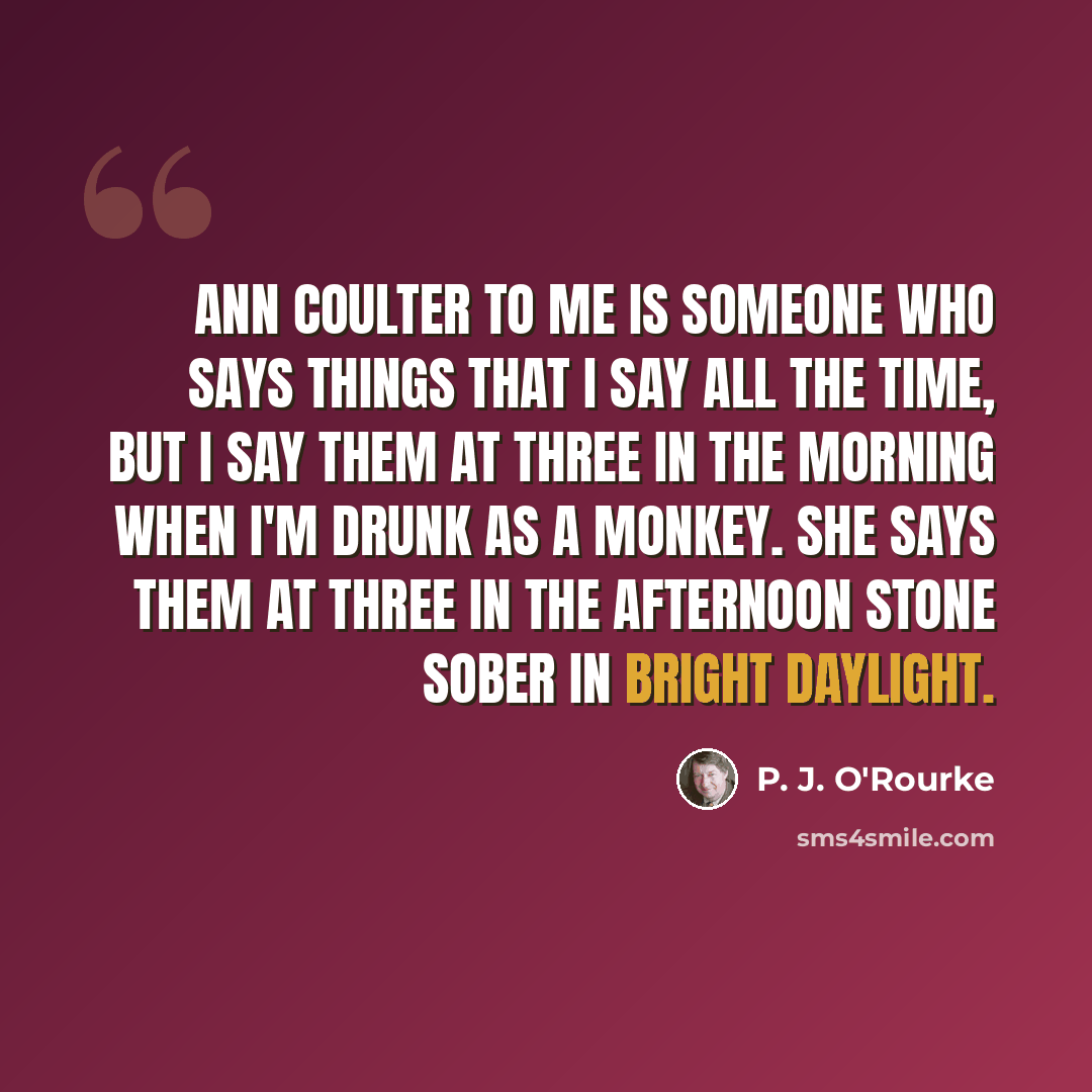 “Ann Coulter to me is someone who says things that I say all the time, but I say them at three in the morning when I'm drunk as a monkey. She says them at three in the afternoon stone sober in bright daylight.” quote by P. J. O'Rourke