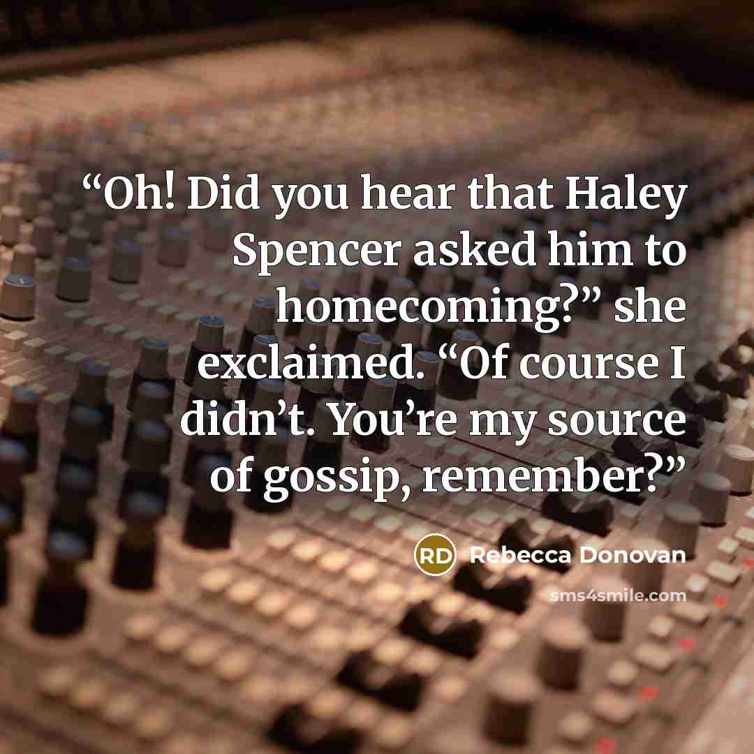 “Oh! Did you hear that Haley Spencer asked him to homecoming?” she exclaimed. “Of course I didn’t. You’re my source of gossip, remember?” quote by Rebecca Donovan