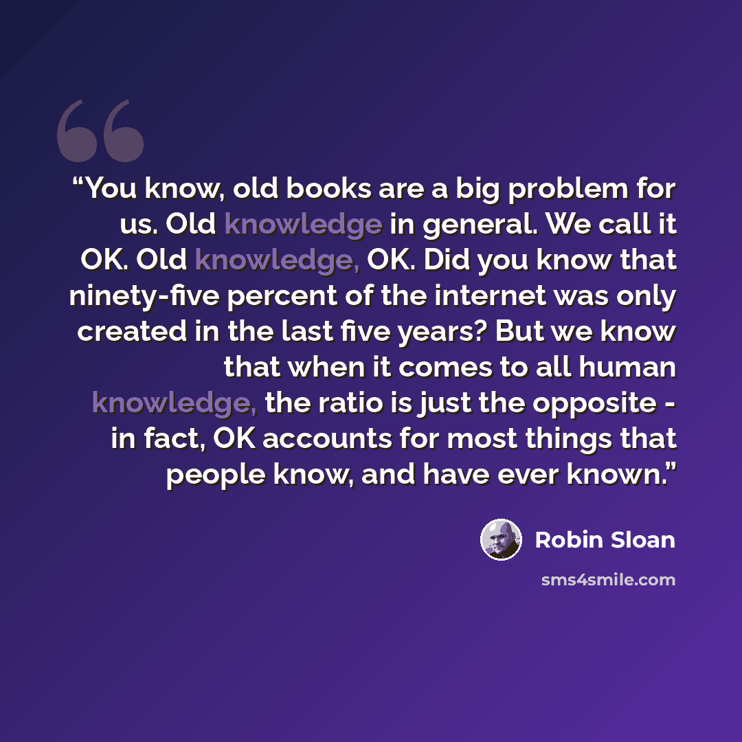 “You know, old books are a big problem for us. Old knowledge in general. We call it OK. Old knowledge, OK. Did you know that ninety-five percent of the internet was only created in the last five years? But we know that when it comes to all human knowledge, the ratio is just the opposite - in fact…” quote by Robin Sloan
