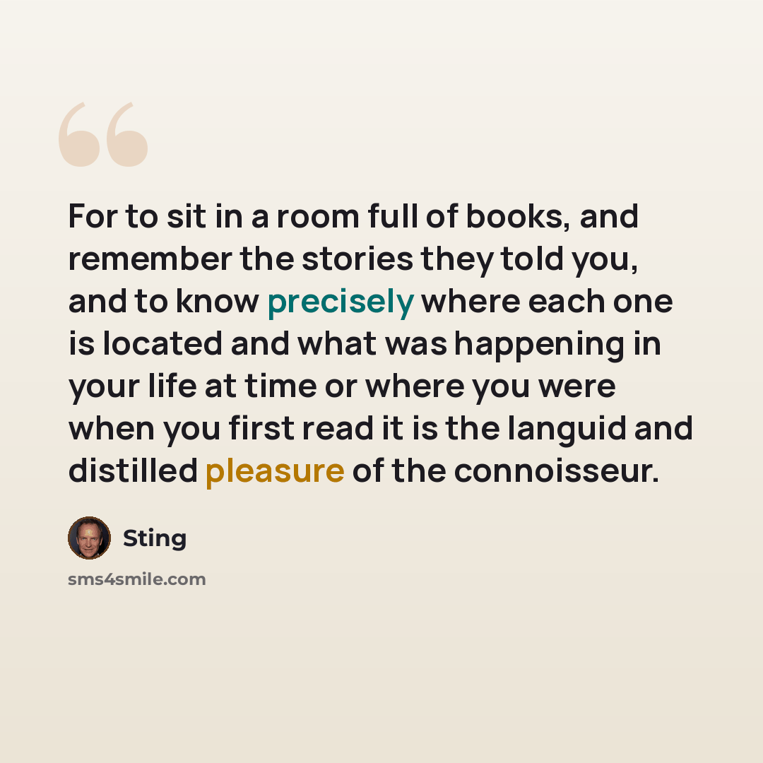“For to sit in a room full of books, and remember the stories they told you, and to know precisely where each one is located and what was happening in your life at time or where you were when you first read it is the languid and distilled pleasure of the connoisseur.” quote by Sting