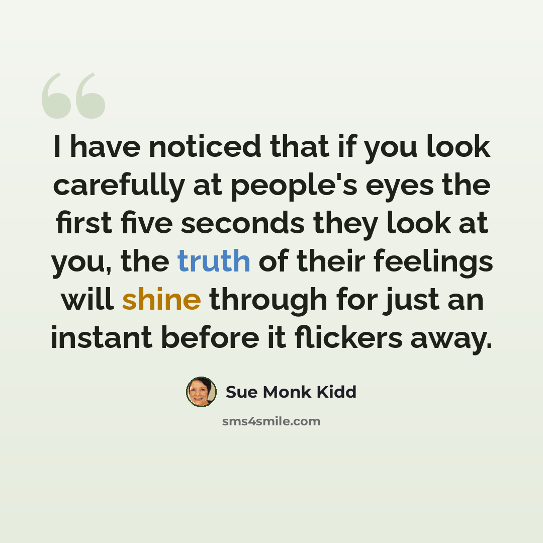 “I have noticed that if you look carefully at people's eyes the first five seconds they look at you, the truth of their feelings will shine through for just an instant before it flickers away.” quote by Sue Monk Kidd