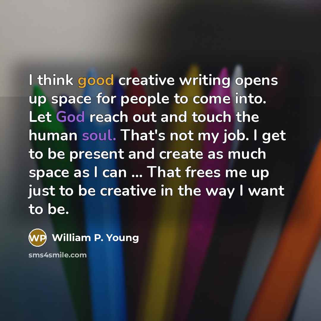 “I think good creative writing opens up space for people to come into. Let God reach out and touch the human soul. That's not my job. I get to be present and create as much space as I can ... That frees me up just to be creative in the way I want to be.” quote by William P. Young