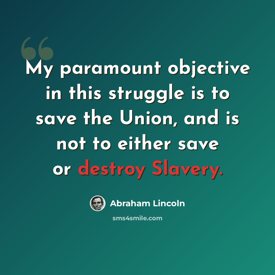 “My paramount objective in this struggle is to save the Union, and is not to either save or destroy Slavery.” quote by Abraham Lincoln