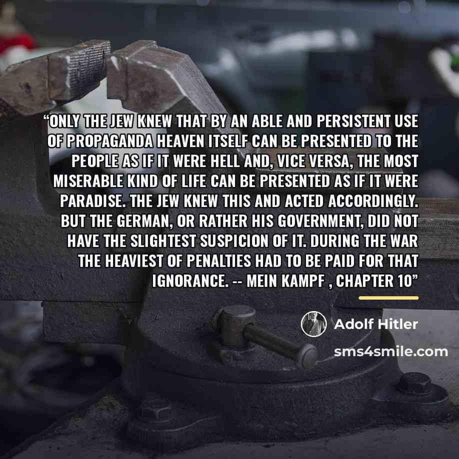 “Only the Jew knew that by an able and persistent use of propaganda heaven itself can be presented to the people as if it were hell and, vice versa, the most miserable kind of life can be presented as if it were paradise. The Jew knew this and acted accordingly. But the German, or rather his…” quote by Adolf Hitler