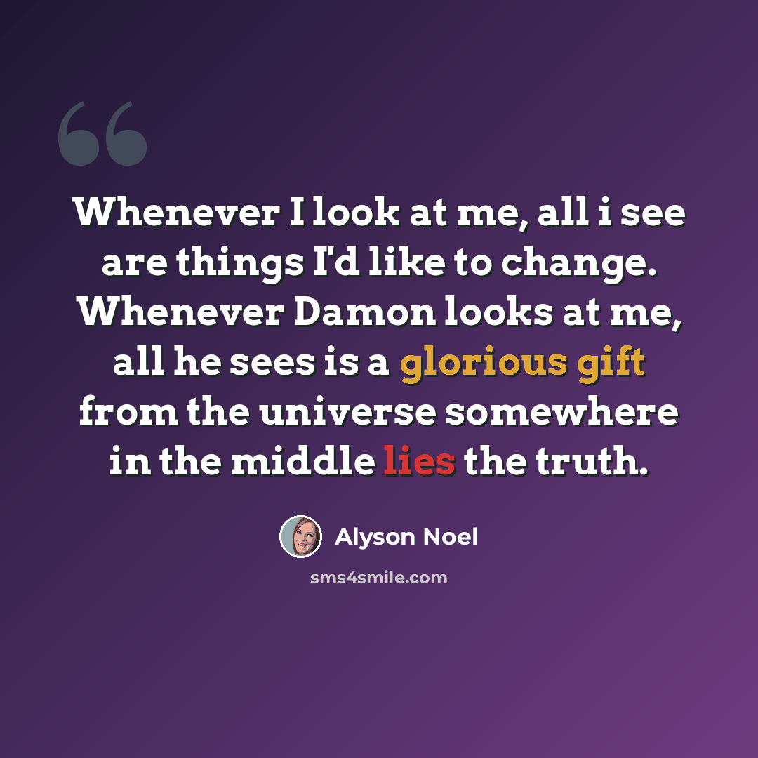 “Whenever I look at me, all i see are things I'd like to change. Whenever Damon looks at me, all he sees is a glorious gift from the universe somewhere in the middle lies the truth.” quote by Alyson Noel