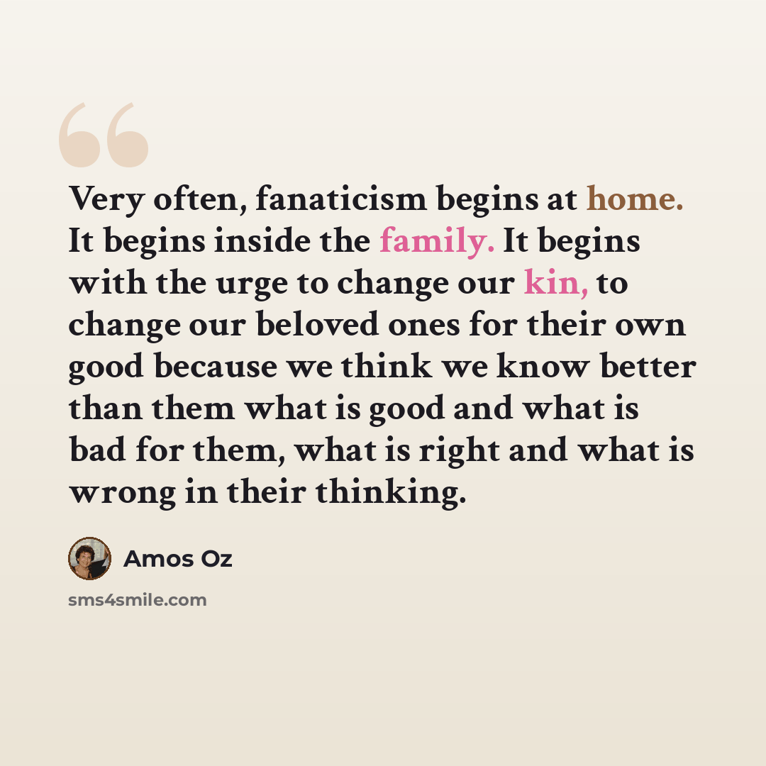 “Very often, fanaticism begins at home. It begins inside the family. It begins with the urge to change our kin, to change our beloved ones for their own good because we think we know better than them what is good and what is bad for them, what is right and what is wrong in their thinking.” quote by Amos Oz