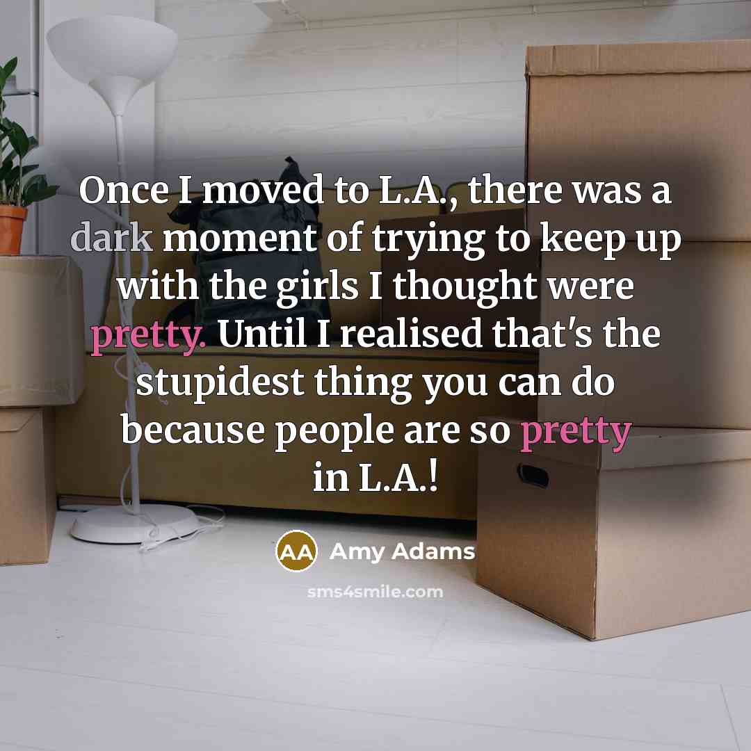 “Once I moved to L.A., there was a dark moment of trying to keep up with the girls I thought were pretty. Until I realised that's the stupidest thing you can do because people are so pretty in L.A.!” quote by Amy Adams