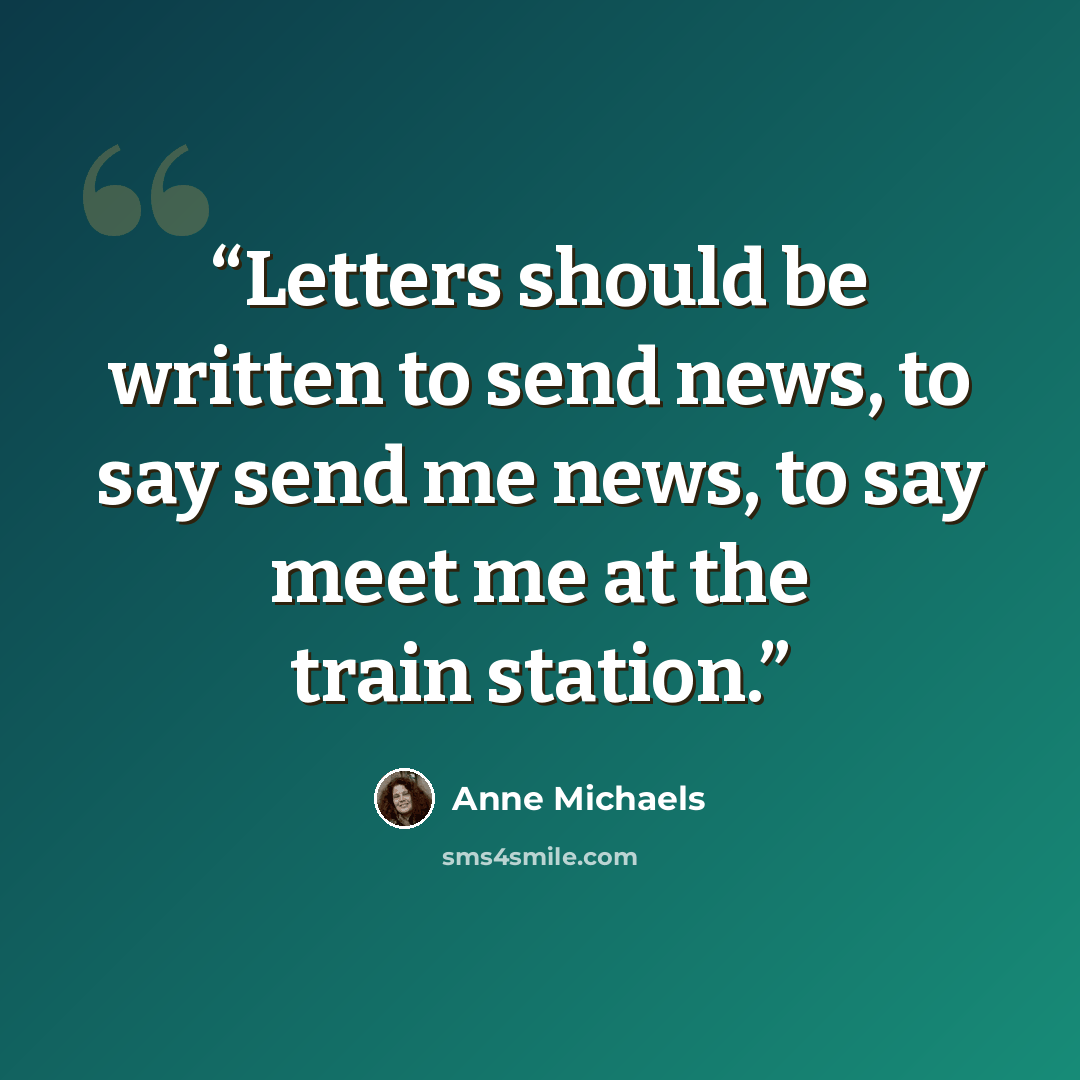 “Letters should be written to send news, to say send me news, to say meet me at the train station.” quote by Anne Michaels