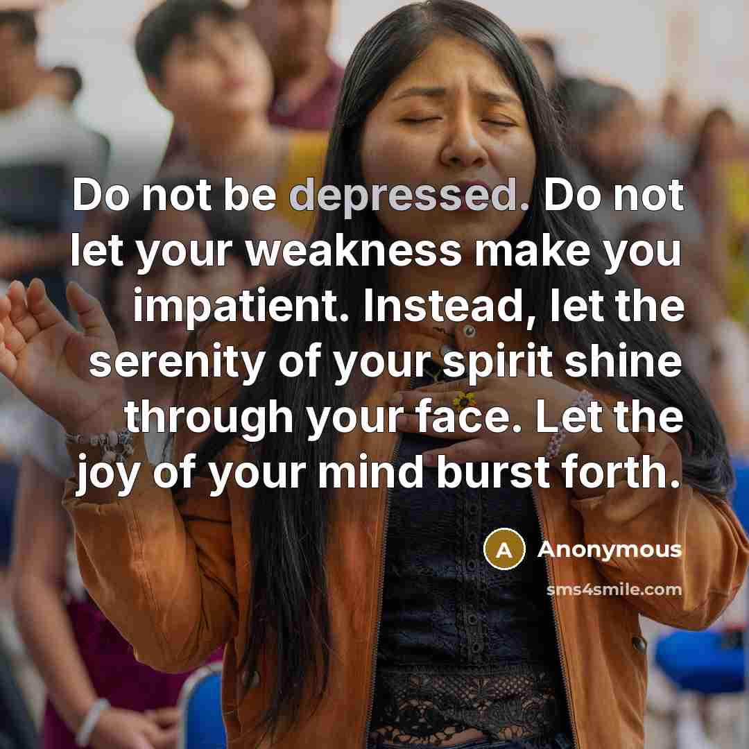 “Do not be depressed. Do not let your weakness make you impatient. Instead, let the serenity of your spirit shine through your face. Let the joy of your mind burst forth.” quote by Anonymous