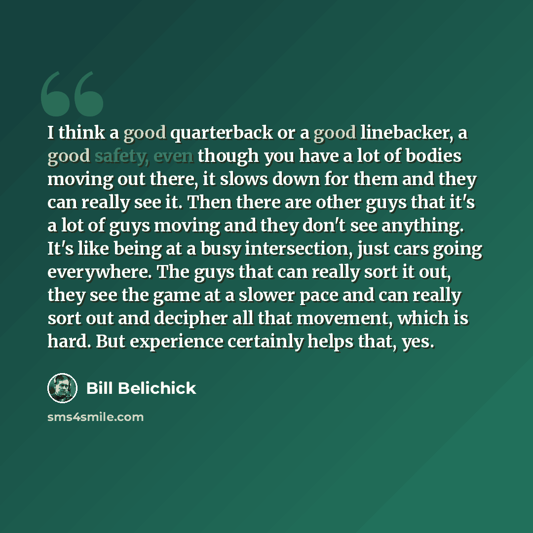 “I think a good quarterback or a good linebacker, a good safety, even though you have a lot of bodies moving out there, it slows down for them and they can really see it. Then there are other guys that it's a lot of guys moving and they don't see anything. It's like being at a busy intersection…” quote by Bill Belichick