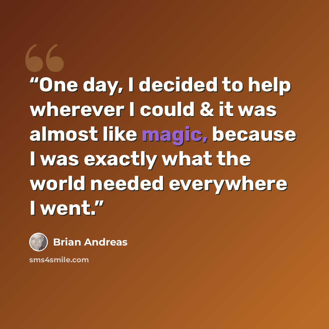 “One day, I decided to help wherever I could & it was almost like magic, because I was exactly what the world needed everywhere I went.” quote by Brian Andreas