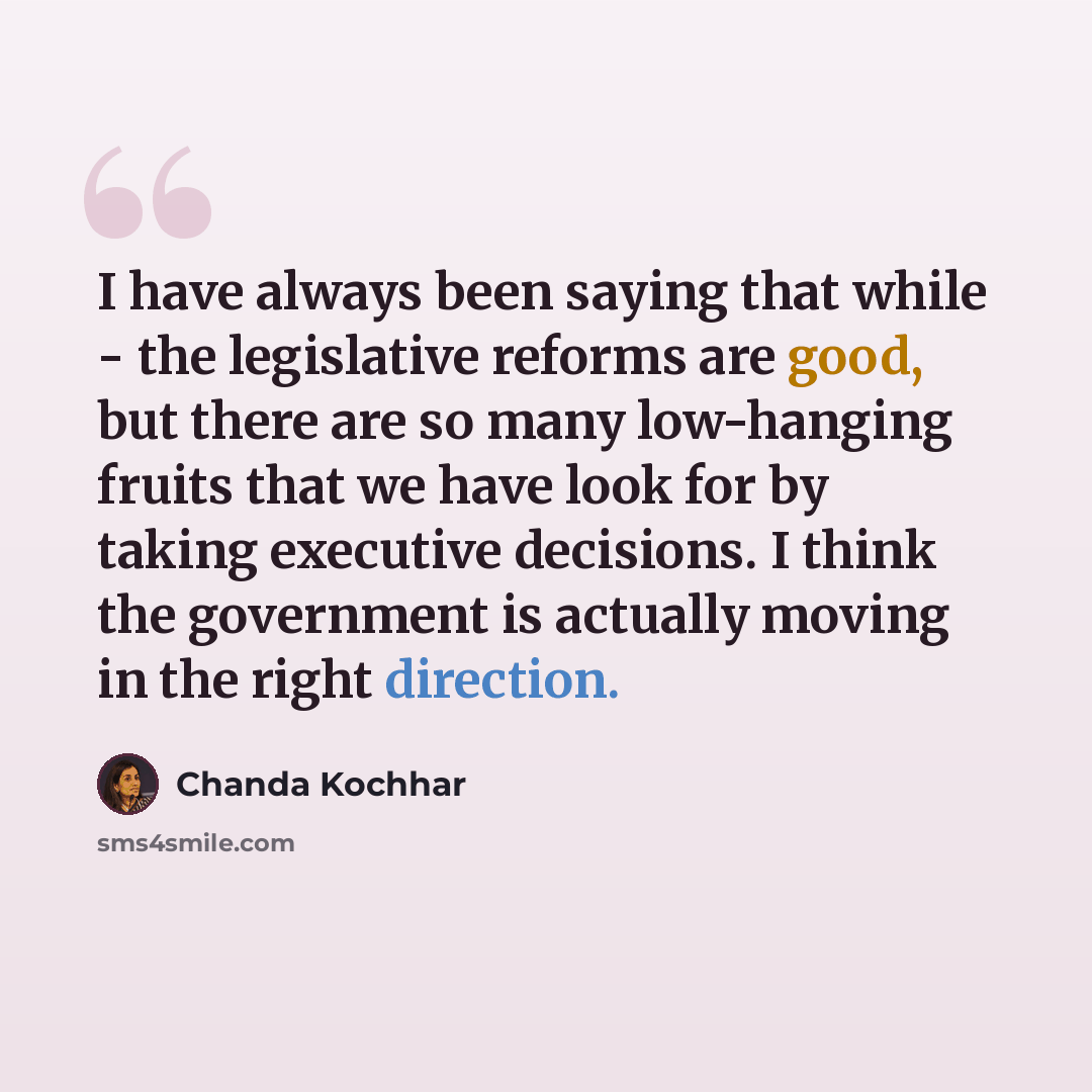 “I have always been saying that while - the legislative reforms are good, but there are so many low-hanging fruits that we have look for by taking executive decisions. I think the government is actually moving in the right direction.” quote by Chanda Kochhar