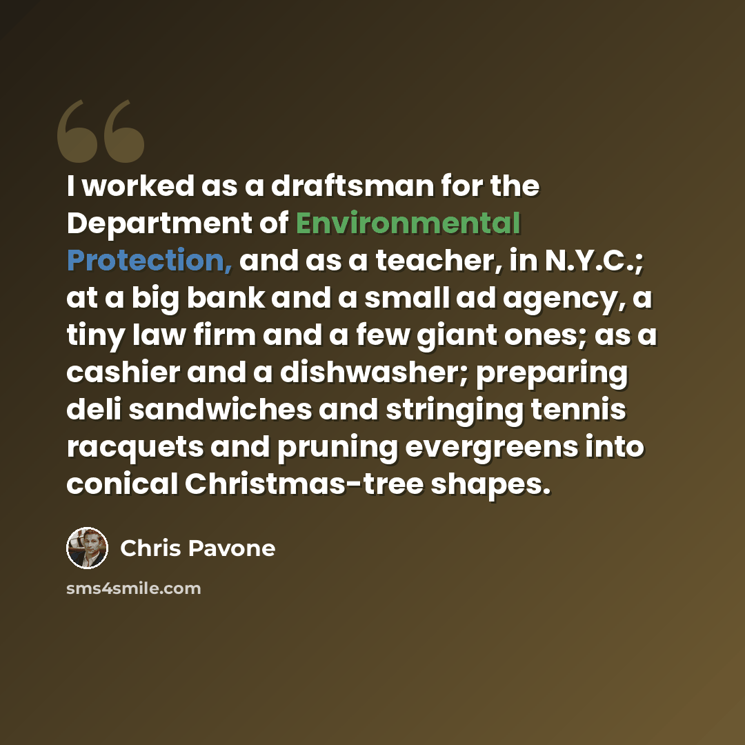 “I worked as a draftsman for the Department of Environmental Protection, and as a teacher, in N.Y.C.; at a big bank and a small ad agency, a tiny law firm and a few giant ones; as a cashier and a dishwasher; preparing deli sandwiches and stringing tennis racquets and pruning evergreens into conical…” quote by Chris Pavone
