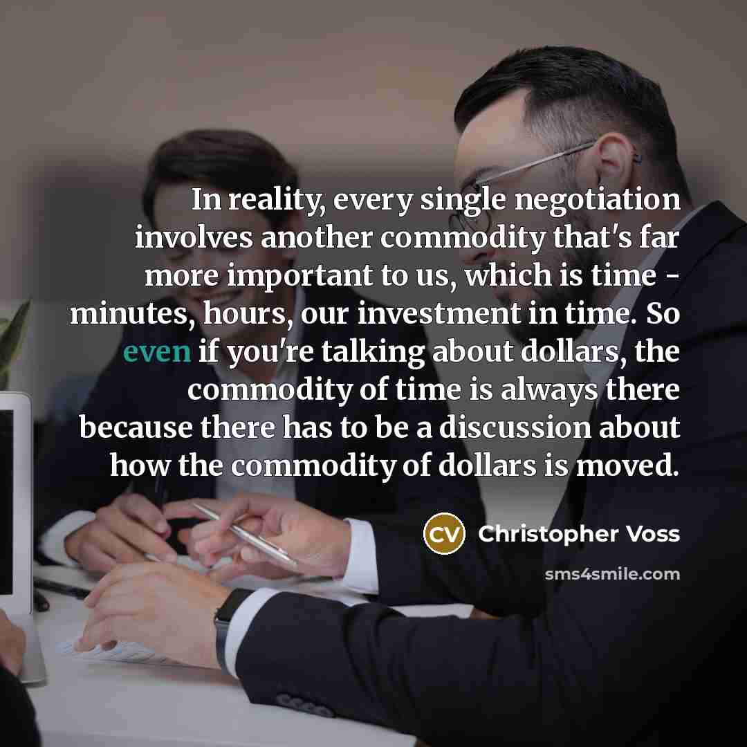 “In reality, every single negotiation involves another commodity that's far more important to us, which is time - minutes, hours, our investment in time. So even if you're talking about dollars, the commodity of time is always there because there has to be a discussion about how the commodity of…” quote by Christopher Voss