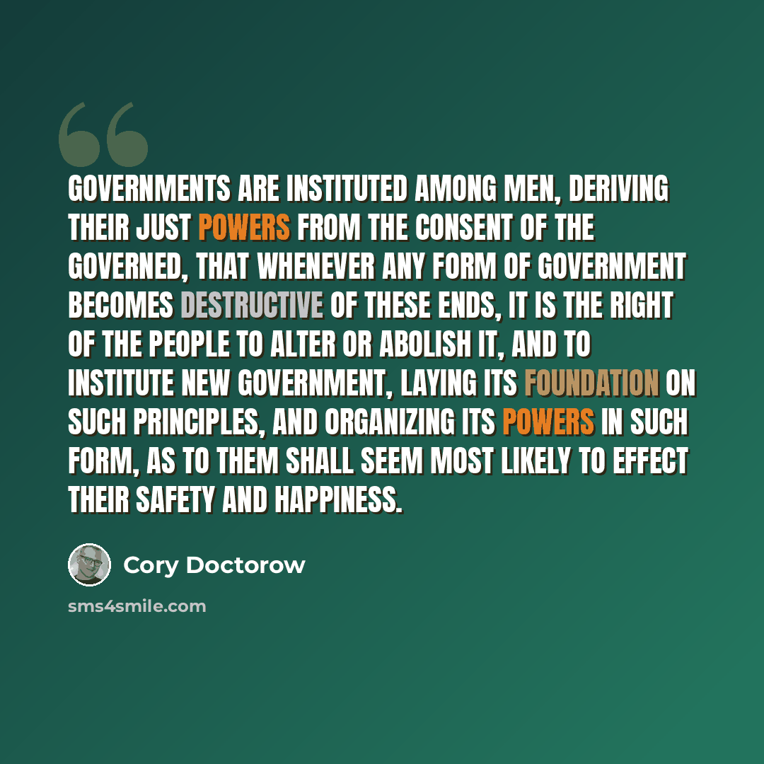 “Governments are instituted among men, deriving their just powers from the consent of the governed, that whenever any form of government becomes destructive of these ends, it is the right of the people to alter or abolish it, and to institute new government, laying its foundation on such…” quote by Cory Doctorow