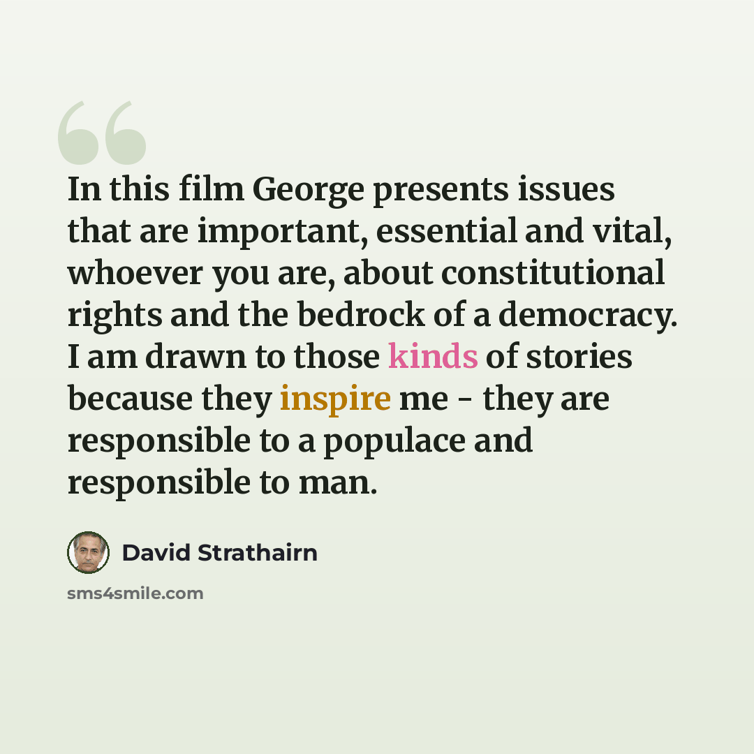 “In this film George presents issues that are important, essential and vital, whoever you are, about constitutional rights and the bedrock of a democracy. I am drawn to those kinds of stories because they inspire me - they are responsible to a populace and responsible to man.” quote by David Strathairn
