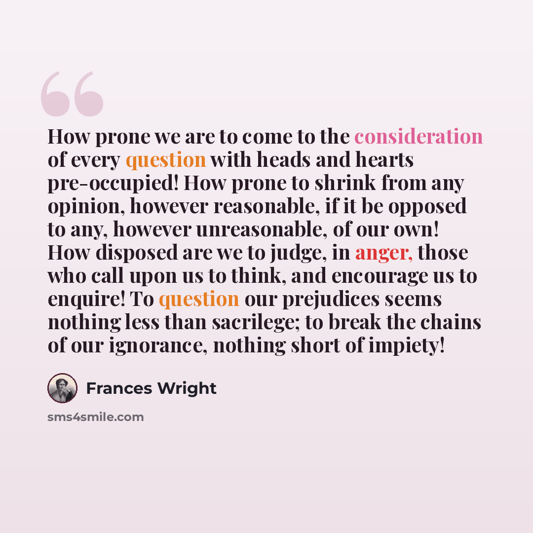 “How prone we are to come to the consideration of every question with heads and hearts pre-occupied! How prone to shrink from any opinion, however reasonable, if it be opposed to any, however unreasonable, of our own! How disposed are we to judge, in anger, those who call upon us to think, and…” quote by Frances Wright